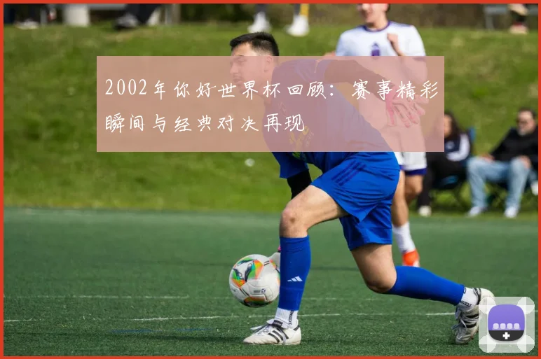 2002年你好世界杯回顾：赛事精彩瞬间与经典对决再现