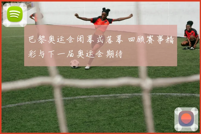 巴黎奥运会闭幕式落幕 回顾赛事精彩与下一届奥运会期待